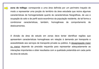 −   zona de tráfego: corresponde a uma área definida por um perímetro traçado de
    modo a representar uma porção do território da área estudada que reúna algumas
    características de homogeneidade quanto às características fisiográficas, de uso e
    ocupação do solo e de perfil socio-econômico da população residente, de tal forma a
    condicionar   características,   também,   homogêneas    de   comportamento     de
    deslocamentos.



    A divisão da área de estudo em zonas deve tentar identificar regiões que
    apresentem características homogêneas em relação à demanda por transporte e
    acessibilidade aos serviços de transporte privado ou público. A desagregação maior
    ou menor depende da precisão requerida para representar adequadamente as
    interações importantes e obter resultados com a qualidade pretendida em cada parte
    da área de estudo.
 