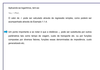 Aplicando-se logaritmos, tem-se:

log g ij = − β log d ij


O valor de                β   pode ser calculado através de regressão simples, como poderá ser
acompanhado através do Exemplo 1.1.4.



Um ponto importante a se notar é que a distância               d ij   pode ser substituída por outros
parâmetros tais como tempo de viagem, custo de transporte etc. ou por funções
compostas por diversos fatores, funções essas denominadas de impedância, custo
generalizado etc.
 