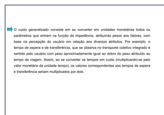 O custo generalizado consiste em se converter em unidades monetárias todos os
parâmetros que entram na função de impedância, atribuindo pesos aos fatores, com
base na percepção do usuário em relação aos diversos atributos. Por exemplo, o
tempo de espera e de transferência, que se observa no transporte coletivo integrado é
sentido pelo usuário com peso aproximadamente igual ao dobro do peso atribuído ao
tempo de viagem. Assim, ao se converter os tempos em custo (multiplicando-se pelo
valor monetário da unidade tempo), os valores correspondentes aos tempos de espera
e transferência seriam multiplicados por dois.
 