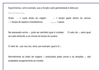 Suponhamos, como exemplo, que a função custo generalizado é dada por:

CG = w1 × c + w2 × tv + w3 × te


Onde:           c    = custo direto da viagem                       tv       = tempo gasto dentro do veículo
te   = tempo de espera e transferência                        w1 , w2 , w3   = pesos



Na expressão acima                 w1   pode ser admitido igual à unidade.             O valor de   w2   seria igual
ao custo atribuído a um minuto do tempo do usuário.



O valor de          w3 por    sua vez, seria, por exemplo, igual a 2 w .        2




Normalmente os totais de viagens                    Pi   produzidos pelas zonas e as atrações                Aj   são
projetados exogenamente ao modelo.
 