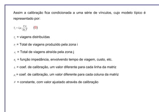 Assim a calibração fica condicionada a uma série de vínculos, cujo modelo típico é
representado por:

               Pi Aj
Tij = λi µ j              (0)
               (R )
                 ij
                      β




Tij   = viagens distribuídas

Pi    = Total de viagens produzido pela zona i

Aj    = Total de viagens atraída pela zona j

Rij   = função impedância, envolvendo tempo de viagem, custo, etc.

λi    = coef. de calibração, um valor diferente para cada linha da matriz

µj =    coef. de calibração, um valor diferente para cada coluna da matriz

β     = constante, com valor ajustado através de calibração
 