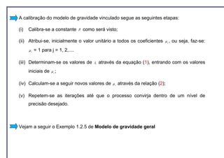 A calibração do modelo de gravidade vinculado segue as seguintes etapas:

(i)   Calibra-se a constante        β   como será visto;

(ii) Atribui-se, inicialmente o valor unitário a todos os coeficientes             µj ,   ou seja, faz-se:
      µj   = 1 para j = 1, 2,....

(iii) Determinam-se os valores de            λi   através da equação (1), entrando com os valores
      iniciais de   µj ;


(iv) Calculam-se a seguir novos valores de              µj   através da relação (2);

(v) Repetem-se as iterações até que o processo convirja dentro de um nível de
      precisão desejado.



Vejam a seguir o Exemplo 1.2.5 de Modelo de gravidade geral
 