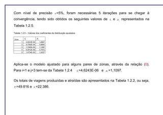 Com nível de precisão                       ε =5%,      foram necessárias 5 iterações para se chegar à
convergência, tendo sido obtidos os seguintes valores de                                   λi   e   µj   representados na
Tabela 1.2.5.

Tabela 1.2.5 – Valores dos coeficientes de distribuição ajustados

Zona        λi                µj
        1        4,6243E-06        1,6857
        2        9,7092E-06        0,8840
        3        1,7262E-05        1,1097
        4        6,5512E-06        0,7072
        5        1,4734E-05        1,0027




Aplica-se o modelo ajustado para alguns pares de zonas, através da relação (0).
Para i=1 e j=3 tem-se da Tabela 1.2.4                               λ1 =4,6243E-06   e   µ 3 =1,1097.



Os totais de viagens produzidas e atraídas são apresentados na Tabela 1.2.2, ou seja,
P1 =49.816           e   A3 =22.386.
 