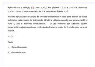 Aplicando-se a relação (0), com               R1,3 =7,0   km (Tabela 1.2.1) e   β =1,379,   obtem-se
T1,3 =391,         contra o valor observado de 314, indicado na Tabela 1.2.2.

Há uma opção para utilização de um fator denominado k-fator para ajustar os fluxos
estimados pelo modelo de distribuição. O fator é utilizado quando, por alguma razão o
fluxo i,j não é estimado corretamente.                     O uso intensivo dos k-fatores podem
incrementar o ajuste ano base, porém pode diminuir o poder de previsão para os anos
futuros.

          Ti , j
ki, j =
          Ti , j


Onde

Ti , j   = fluxo observado

Ti , j   = fluxo estimado.
 