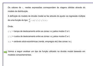 Os valores de                Ti , j   nestas expressões correspondem às viagens obtidas através do
modelo de distribuição.

A definição do modelo de divisão modal se faz através do ajuste via regressão múltipla
                                         φij(C )
de uma função do tipo:                               = f (t ijC ) , t ijI ) , cijC ) , cijI ) , E i , E j )
                                                            (         (        (        (

                                         φ    (I )
                                             ij




Onde:

tijC ) , tijI )
  (        (
                  = tempo de deslocamento entre as zonas i e j pelos modos C e I;

cijC ) , cijI ) =
 (        (
                    custos de deslocamento entre as zonas i e j pelos modos C e I;

Ei , E j          = variáveis sócio-econômicas (renda, empregos etc) das zonas i e j.



Vamos a seguir analisar um tipo de função utilizado na divisão modal baseado em
modelos comportamentais.
 