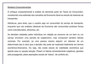 Modelos Comportamentais

O enfoque comportamental à análise de demanda parte da Teoria do Consumidor,
constituindo uma extensão dos conceitos da Economia Geral ao estudo de sistemas de
transportes.

Admite-se, para tanto, que o usuário seja um consumidor do serviço de transporte,
enquanto que nas análises clássicas da Economia são consumidos produtos físicos
como manufaturados, alimentos, etc.

As decisões adotadas pelos indivíduos em relação ao consumo de um bem ou um
serviço envolvem uma parcela de subjetivismo, mas incorporam também fatores
racionais. Por exemplo, se uma pessoa resolve adquirir um televisor de um
determinado tipo é claro que a decisão não pode ser explicada totalmente em termos
econômico-financeiros. Ou seja, não existe estudo de viabilidade econômica que
aponte essa ou aquela solução. Pesam aí fatores eminentemente subjetivos, gerados
pela propaganda, pelas aspirações sociais de “status”, de conforto etc.
 
