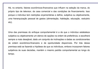 Há, no entanto, fatores econômicos-financeiros que influem na seleção da marca, do
próprio tipo de televisor, da casa comercial e das condições de financiamento. Isso
porque o indivíduo tem restrições orçamentárias e define, subjetiva ou objetivamente,
uma hierarquização pessoal de gastos (alimentação, habitação, educação, vestuário
etc).



Uma das premissas do enfoque comportamental é a de que o indivíduo estabelece
subjetiva ou objetivamente um elenco de opções na ordem de preferência, e escolherá
sempre a mais desejável, dado um conjunto de inclinações e dadas as condicionantes
de ordem econômico-financeira e de oportunidade disponíveis. Por trás dessa
premissa está se fazendo a hipótese de que os indivíduos, embora incorporem fatores
subjetivos às suas decisões, mantém o mesmo padrão comportamental ao longo do
tempo.
 