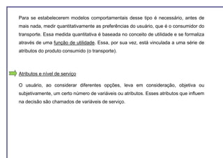 Para se estabelecerem modelos comportamentais desse tipo é necessário, antes de
mais nada, medir quantitativamente as preferências do usuário, que é o consumidor do
transporte. Essa medida quantitativa é baseada no conceito de utilidade e se formaliza
através de uma função de utilidade. Essa, por sua vez, está vinculada a uma série de
atributos do produto consumido (o transporte).



Atributos e nível de serviço

O usuário, ao considerar diferentes opções, leva em consideração, objetiva ou
subjetivamente, um certo número de variáveis ou atributos. Esses atributos que influem
na decisão são chamados de variáveis de serviço.
 