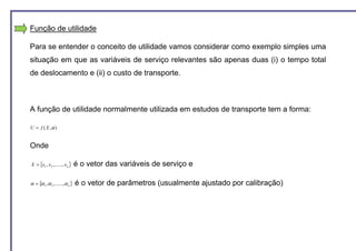 Função de utilidade

Para se entender o conceito de utilidade vamos considerar como exemplo simples uma
situação em que as variáveis de serviço relevantes são apenas duas (i) o tempo total
de deslocamento e (ii) o custo de transporte.



A função de utilidade normalmente utilizada em estudos de transporte tem a forma:

U = f ( X ,α )


Onde

X = {x1 , x 2 ,......, x n }    é o vetor das variáveis de serviço e

α = {α 1 , α 2 ,......, α n }   é o vetor de parâmetros (usualmente ajustado por calibração)
 