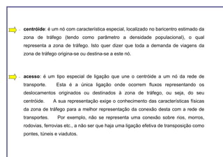 −   centróide: é um nó com característica especial, localizado no baricentro estimado da
    zona de tráfego (tendo como parâmetro a densidade populacional), o qual
    representa a zona de tráfego. Isto quer dizer que toda a demanda de viagens da
    zona de tráfego origina-se ou destina-se a este nó.



−   acesso: é um tipo especial de ligação que une o centróide a um nó da rede de
    transporte.     Esta é a única ligação onde ocorrem fluxos representando os
    deslocamentos originados ou destinados à zona de tráfego, ou seja, do seu
    centróide.     A sua representação exige o conhecimento das características físicas
    da zona de tráfego para a melhor representação da conexão desta com a rede de
    transportes.    Por exemplo, não se representa uma conexão sobre rios, morros,
    rodovias, ferrovias etc., a não ser que haja uma ligação efetiva de transposição como
    pontes, túneis e viadutos.
 