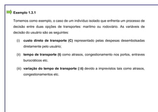 Exemplo 1.3.1

Tomemos como exemplo, o caso de um indivíduo isolado que enfrenta um processo de
decisão entre duas opções de transportes: marítmo ou rodoviário. As variáveis de
decisão do usuário são as seguintes:

  (i)   custo direto de transporte (C) representado pelas despesas desembolsadas
        diretamente pelo usuário;

  (ii) tempo de transporte (t) como atrasos, congestionamento nos portos, entraves
        burocráticos etc.

  (iii) variação do tempo de transporte (∆t) devido a imprevistos tais como atrasos,
        congestionamentos etc.
 