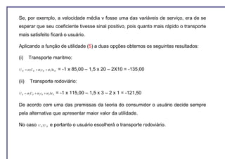 Se, por exemplo, a velocidade média v fosse uma das variáveis de serviço, era de se
esperar que seu coeficiente tivesse sinal positivo, pois quanto mais rápido o transporte
mais satisfeito ficará o usuário.

Aplicando a função de utilidade (5) a duas opções obtemos os seguintes resultados:

(i)     Transporte marítmo:

U M = α 1C M + α 2 t M + α 3 ∆t M    = -1 x 85,00 – 1,5 x 20 – 2X10 = -135,00

(ii)      Transporte rodoviário:

U R = α 1C R + α 2 t R + α 3 ∆t R   = -1 x 115,00 – 1,5 x 3 – 2 x 1 = -121,50

De acordo com uma das premissas da teoria do consumidor o usuário decide sempre
pela alternativa que apresentar maior valor da utilidade.

No caso           U R 〉U M   e portanto o usuário escolherá o transporte rodoviário.
 