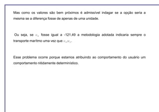 Mas como os valores são bem próximos é admissível indagar se a opção seria a
mesma se a diferença fosse de apenas de uma unidade.



Ou seja, se   UM   fosse igual a -121,49 a metodologia adotada indicaria sempre o
transporte marítmo uma vez que   U M 〉U R .




Esse problema ocorre porque estamos atribuindo ao comportamento do usuário um
comportamento nitidamente determinístico.
 