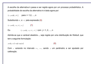 A escolha da alternativa k passa a ser regida agora por um processo probabilístico. A
probabilidade de escolha da alternativa k é dada agora por:

          [
Pk = prob Wk ≥ W j   ]         para i = 1,2, ....,n

Substituindo             Wk    e       Wj   pela expressão (6)

          [
Pk = prob U k + ε k ≥ U j + ε j    ]             (7)

Ou                                          [
                              Pk = prob ε j − ε k ≤ U k − U j   ] com j = 1, 2, ..., n

Admite-se que a variável aleatória                                 εk   seja regida por uma distribuição de Weibull, que
tem a seguinte formulação:

prob[ε k ≤ ε ] = exp[− exp(λε )]                                                         (8)

Com       ε    variando no intervalo - ∞ ,                          +∞,   sendo   λ   um parâmetro a ser ajustado por
calibração.
 