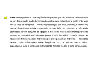 −   rotas: correspondem a uma seqüência de ligações que são utilizadas pelos veículos
    de um determinado modo de transporte coletivo para estabelecer a união entre dois
    nós da rede de transporte.   Para a representação das rotas, portanto, é necessário
    que a intra-estrutura esteja previamente representada, por exemplo, a rede viária
    (composta por um conjunto de ligações e nós como visto anteriormente) por onde
    passam as rotas de transporte sobre pneus, a rede ferroviária por onde passam as
    rotas sobre trilhos ou a rede hidroviária por onde passam as hidrovias.   Tais rotas
    devem conter informações sobre freqüência, tipo de veículo que a utiliza,
    capacidades, tarifa e condições de transbordo (tempos médios e tarifa para acesso).
 