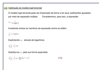 Calibração do modelo logit binomial

O modelo logit binomial pode ser linearizado de forma a ter seus coeficientes ajustados
por meio de regressão múltipla.                     Consideremos, para isso, a expressão

             1
PA =
       1 + exp[∆U ]


Invertendo ambos os membros da expressão acima se obtêm:

1
   = 1 + exp(∆U )
PA


Explicitando             ∆U      através de logaritmos:

   1   
   P −1 = ∆U
ln     
   A   


Substitui-se            ∆U       pela sua forma expandida:

   1     
                             [               ]
                      n
  
ln    − 1 = α 0 + ∑ α i xi( B ) − xi( A)
                                                                   (10)
   PA             i =1
 