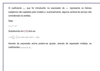 O coeficiente                  α0 ,      que foi introduzido na expressão de   ∆U   representa os fatores
subjetivos não captados pelo modelo e, eventualmente, alguma variável de serviço não
considerada na análise.

Seja:

λi = xi( B ) − xi( A)


Substituindo em (10) tem-se

       1    
       P − 1 = α 0 + α 1λ1 + α 2 λ 2 + α 3 λ3 + ... + α n λ n
y = ln      
       A    


Através da expressão acima podem-se ajustar, através de regressão múltipla, os
coeficientes            α 0 , α 1 , α 2 , α 3 ...α n .
 