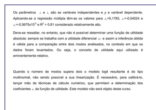 Os parâmetros             λ1   e   λ2   são as variáveis independentes e y a variável dependente.
Aplicando-se a regressão múltipla têm-se os valores para                   α 0 =0,1783, α 1 =-0,04524   e
                    -2
α 2 =-0,5675x10          e R2 = 0,81 considerado relativamente alto.

Deve-se ressaltar, no entanto, que não é possível determinar uma função de utilidade
absoluta: sempre se trabalha com a utilidade diferencial             ∆U   e assim a inferência obtida
é válida para a comparação entre dois modos analisados, no contexto em que os
dados foram levantados. Ou seja, o conceito de utilidade aqui utilizado é
eminentemente relativo.



Quando o número de modos supera dois o modelo logit resultante é do tipo
multinomial, não sendo possível a sua linearização. É necessário, para calibrá-lo,
lançar mão de técnicas de cálculo numérico, que permitam a determinação dos
coeficientes   αi   da função de utilidade. Este modelo não será objeto deste curso.
 