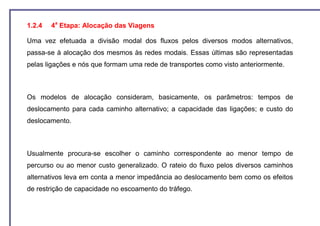 1.2.4   4a Etapa: Alocação das Viagens

Uma vez efetuada a divisão modal dos fluxos pelos diversos modos alternativos,
passa-se à alocação dos mesmos às redes modais. Essas últimas são representadas
pelas ligações e nós que formam uma rede de transportes como visto anteriormente.



Os modelos de alocação consideram, basicamente, os parâmetros: tempos de
deslocamento para cada caminho alternativo; a capacidade das ligações; e custo do
deslocamento.



Usualmente procura-se escolher o caminho correspondente ao menor tempo de
percurso ou ao menor custo generalizado. O rateio do fluxo pelos diversos caminhos
alternativos leva em conta a menor impedância ao deslocamento bem como os efeitos
de restrição de capacidade no escoamento do tráfego.
 