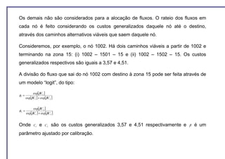 Os demais não são considerados para a alocação de fluxos. O rateio dos fluxos em
cada nó é feito considerando os custos generalizados daquele nó até o destino,
através dos caminhos alternativos viáveis que saem daquele nó.

Consideremos, por exemplo, o nó 1002. Há dois caminhos viáveis a partir de 1002 e
terminando na zona 15: (i) 1002 – 1501 – 15 e (ii) 1002 – 1502 – 15. Os custos
generalizados respectivos são iguais a 3,57 e 4,51.

A divisão do fluxo que sai do nó 1002 com destino à zona 15 pode ser feita através de
um modelo “logit”, do tipo:

             exp[β C1 ]
φ1 =
       exp[β C1 ] + exp[β C 2 ]


            exp[β C 2 ]
φ2 =
       exp[β C1 ] + exp[β C 2 ]


Onde          C1   e    C2   são os custos generalizados 3,57 e 4,51 respectivamente e   β   é um
parâmetro ajustado por calibração.
 