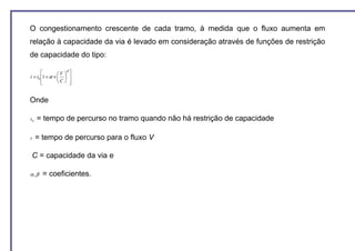 O congestionamento crescente de cada tramo, à medida que o fluxo aumenta em
relação à capacidade da via é levado em consideração através de funções de restrição
de capacidade do tipo:
                    β
               V  
t = t0 1 + α ×   
       
               C  


Onde

t0   = tempo de percurso no tramo quando não há restrição de capacidade

t    = tempo de percurso para o fluxo V

    C = capacidade da via e

α,β    = coeficientes.
 
