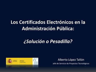 Los Certificados Electrónicos en la
Administración Pública:
Alberto López Tallón
Jefe de Servicio de Proyectos Tecnológicos
¿Solución o Pesadilla?
 