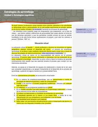 De igual manera, la educación virtual requiere como premisa, garantizar a los estudiantes
un aprendizaje activo y personalizado, en el cual puedan equivocarse en privado, gracias
al uso de los medios virtuales y la simulación, haciendo los procesos de aprendizaje
“...tan divertidos como cualquier juego de computadora, que empezarían, con el tipo de
metas..., que darían cabida a diferencias de personalidad (las cuales afectan la forma en
que las personas aprenden) y que les permitirían cometer errores sin que se sientan
humillados (y de esta forma buscar explicaciones al porqué y que esto los motivara a
pensar).”(Schank, 1997: ix)
Educación virtual
La educación virtual es aquella “... donde profesores y alumnos se encuentran en lugares
geográficos distintos durante el desarrollo del curso... el proceso de enseñanza-
aprendizaje no se lleva a cabo mediante interacción directa (cara a cara); sino a través de
diversas tecnologías de telecomunicaciones, redes electrónicas y multimedia.” (1)
La educación virtual se centra en la responsabilidad del alumno en el proceso
aprendizaje. El alumno debe buscar información e interactuar con los contenidos de su
curso mediante la tecnología, desarrollar su juicio crítico y tener la iniciativa de aprender
continuamente todo aquello que sea esencial durante el proceso para cumplir con las
intenciones educativas.
Además, se apoya en el desarrollo de equipos de colaboración a través de la red, para
que compartan experiencias y se apoyen mutuamente en el desarrollo de su proceso de
aprendizaje, supliendo de alguna manera la no presencialidad física.
Entre las características principales de la educación virtual están:
1. Es un sistema de enseñanza-aprendizaje, que se operacionaliza a través de
tecnología de telecomunicaciones y redes de computadoras.
2. Facilita a los alumnos el acceso programas académicos, ofrecidos en cualquier
lugar del mundo.
3. La cobertura de sus programas académicos es global.
4. Es un modelo educativo que está centrado en el aprendizaje colaborativo, a través
de los servicios de las redes de computadoras.
5. El profesor es básicamente un facilitador de ambientes de aprendizaje.
6. El estudiante aprende por sí mismo y a su propio ritmo, a través de la red,
interactuando con sus compañeros, sus profesores y con los textos.
7. Hay flexibilidad tanto temporal como espacial.
8. Debe haber una permanente retroalimentación sobre el desempeño del alumno, lo
mismo que una respuesta inmediata a las consultas.
Comentario [a7]: Esta muy bien esto
porque así ya no me va hadar pena
equivocarme en algún comentario.
Comentario [a8]: A pesar de q no ese
lleva interacción directa es muy agradable
este tipo de enseñanza.
 