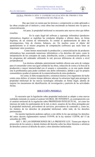 Universidad Nacional de Asunción
                             Facultad de Derecho y Ciencias Sociales
Derecho Informático                                                    Tarea11

       TEMA: PRODUCCIÓN Y COMERCIALIZACIÓN DE PRODUCTOS
                     INFORMATICOS PIRATAS.

               Hay que tener en cuenta que las técnicas y comprensión se están aplicando a
las obras creadas por el intelecto y estas obras han encontrado en Internet otra vía para su
comercialización.
                Así pues, la propiedad intelectual se encuentra ante nuevos retos que deben
resueltos.
                        En la copia ilegal del software y espionaje informático (productos
informáticos ilegales) se engloban las conductas dirigidas a obtener datos, en forma
ilegitima, de un sistema de información. Es común el apoderamiento de datos de
investigaciones, lista de clientes, balances, etc. En muchos casos el objeto del
apoderamiento es el mismo programa de computación (software) que suele tener un
importante valor económico.
                  Como hemos mencionado la producción y comercialización de productos
informáticos han ocasionado numerosas informáticos a los derechos del autor, como la
interpretación de los conceptos de copia, distribución, sesión, y comunicación publica de
los programas del ordenador utilizando la red, provoca diferencias de criterio a nivel
jurisprudencial.
                Las técnicas señaladas anteriormente también ofrecen una serie de ventajas
para el consumidor como una igual calidad de las obras, reducción de costos a la hora de la
producción o mayor interactividad con el usuario o consumidor, es en este punto donde
esta la problemática para poder combatir este delito informático, debido a que los propios
consumidores ayudan al aumento de la comercialización de estos productos.
             Así como, la falta recapacitación y asistencia técnica a los organismos de lucha
contra estos delitos; al mismo tiempo debemos adecuar la estructura legal para proteger la
propiedad intelectual de las nuevas tecnologías utilizadas en forma ilegal, además de
mejorar los mecanismos de identificación, de investigación y punición de las actividades
ilícitas.

                                SOLUCIÓN POSIBLE:

       Es necesario que la legislación sobre propiedad intelectual se adopte a estas nuevas
realidades teniendo en cuenta el carácter GLOBAL DE INTERNET, en contraposición con
el carácter territorial de la regulación sobre PROPIEDAD INTELECTUAL, así como los
intereses de todos los participantes de la red, es decir, usuarios de las obras protegidas por
la propiedad intelectual, proveedores de servicios, proveedores de contenido y, como no,
los titulares de los derechos de propiedad intelectual, sobre todo, de los derechos
patrimoniales.
       En nuestra legislación podemos aplicar a este delito la ley que protege los derechos
del autor; decreto reglamentario numero 5159/99, de la ley numero 1328/98, del 13 de
setiembre de 1999.
       ART 1. DE LAS DISPOSICIONES DE LA PRESENTE LEY. Tienen por objeto la
protección de los autores y demás titulares del derecho sobre las obras literarias o artísticas
de derechos conexos al derecho de autor y otros derechos intelectuales.
 