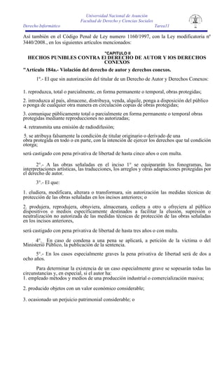 Universidad Nacional de Asunción
                             Facultad de Derecho y Ciencias Sociales
Derecho Informático                                                    Tarea11

Así también en el Código Penal de Ley numero 1160/1997, con la Ley modificatoria nº
3440/2008., en los siguientes artículos mencionados:

                                          "CAPITULO II
 HECHOS PUNIBLES CONTRA El DERECHO DE AUTOR Y lOS DERECHOS
                                     CONEXOS
"Artículo 184a.- Violación del derecho de autor y derechos conexos.
      1º.- El que sin autorización del titular de un Derecho de Autor y Derechos Conexos:

1. reproduzca, total o parcialmente, en forma permanente o temporal, obras protegidas;
2. introduzca al país, almacene, distribuya, venda, alquile, ponga a disposición del público
o ponga de cualquier otra manera en circulación copias de obras protegidas;
3. comunique públicamente total o parcialmente en forma permanente o temporal obras
protegidas mediante reproducciones no autorizadas;
4. retransmita una emisión de radiodifusión;
5. se atribuya falsamente la condición de titular originario o derivado de una
obra protegida en todo o en parte, con la intención de ejercer los derechos que tal condición
otorga;
será castigado con pena privativa de libertad de hasta cinco años o con multa.

       2°.- A las obras señaladas en el inciso 1° se equipararán los fonogramas, las
interpretaciones artísticas, las traducciones, los arreglos y otras adaptaciones protegidas por
el derecho de autor.
      3°.- El que:
1. eludiera, modificara, alterara o transformara, sin autorización las medidas técnicas de
protección de las obras señaladas en los incisos anteriores; o
2. produjera, reprodujera, obtuviera, almacenara, cediera a otro u ofreciera al público
dispositivos o medios específicamente destinados a facilitar la elusión, supresión o
neutralización no autorizada de las medidas técnicas de protección de las obras señaladas
en los incisos anteriores,
será castigado con pena privativa de libertad de hasta tres años o con multa.
      4°._ En caso de condena a una pena se aplicará, a petición de la víctima o del
Ministerio Público, la publicación de la sentencia.
      5°.- En los casos especialmente graves la pena privativa de libertad será de dos a
ocho años.
      Para determinar la existencia de un caso especialmente grave se sopesarán todas las
circunstancias y, en especial, si el autor ha:
1. empleado métodos y medios de una producción industrial o comercialización masiva;
2. producido objetos con un valor económico considerable;

3. ocasionado un perjuicio patrimonial considerable; o
 