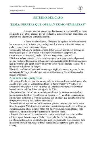 Universidad Nacional de Asunción
                              Facultad de Derecho y Ciencias Sociales
Derecho Informático



                              ESTUDIO DEL CASO

 TEMA: PIRATAS QUE OPERAN COMO “EMPRESAS”

                Hay que tener en cuenta que las técnicas y comprensión se están
aplicando a las obras creadas por el intelecto y estas obras han encontrado en
Internet otra vía para su comercialización.

              La firma estadounidense, fabricante de equipos de redes enumeró
las amenazas en un informe que concluye que los piratas informáticos operan
cada vez más como empresas exitosas.
Esta edición del reporte destaca algunas de las técnicas comunes y estrategias
de negocios que los criminales utilizan para violar redes corporativas,
comprometer a sitios web, y robar información y dinero personal.
El informe ofrece además recomendaciones para protegerse contra algunos de
los nuevos tipos de ataques que han aparecido recientemente. Recomendaciones
que incorporan a la gente, los procesos y la tecnología de manera integral en el
manejo de soluciones de riesgos.
El estudio también advierte sobre una mayor vigilancia contra algunos de los
métodos de la “vieja escuela” que son tan sofisticados y frecuentes como las
nuevas amenazas.
Amenazas más peligrosas
- El gusano Conficker, que comenzó a infectar sistemas de computadoras el año
pasado al explotar las vulnerabilidades del sistema operativo Windows, se
continúa expandiendo. Varios millones de sistemas de computación estaban
bajo el control del Conficker hasta junio de 2009.
- Los criminales cibernéticos se mantienen al tanto de los sucesos actuales y
toman ventaja de ellos. Tras el brote de la gripe H1N1 en abril, los criminales
cibernéticos cubrieron la web rápidamente con un spam que advertía sobre las
drogas preventivas y links falsos a farmacias.
Estos criminales aprovechan habitualmente grandes eventos para lanzar estos
tipos de ataques. Mientras varios spammers continúan operando con volúmenes
extremadamente altos, algunos optan por bajo volumen pero en ataques más
frecuentes, en un esfuerzo por permanecer fuera del radar.
- Botnets. Estas redes de computadoras comprometidas sirven como medios
eficientes para lanzar ataques. Cada vez más, dueños de botnets están
alquilando estas redes a criminales que usan efectivamente estos recursos para
diseminar spams y malwares a través del modelo de software como servicio
(SaaS).
 