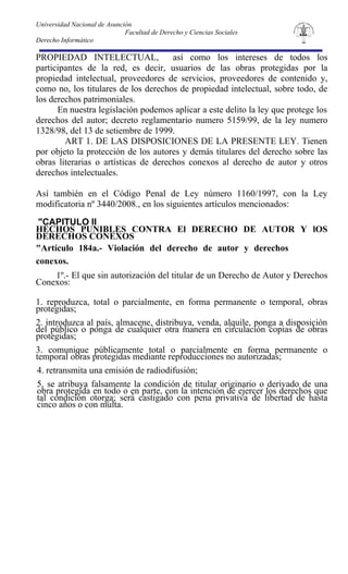 Universidad Nacional de Asunción
                              Facultad de Derecho y Ciencias Sociales
Derecho Informático

PROPIEDAD INTELECTUAL,                así como los intereses de todos los
participantes de la red, es decir, usuarios de las obras protegidas por la
propiedad intelectual, proveedores de servicios, proveedores de contenido y,
como no, los titulares de los derechos de propiedad intelectual, sobre todo, de
los derechos patrimoniales.
      En nuestra legislación podemos aplicar a este delito la ley que protege los
derechos del autor; decreto reglamentario numero 5159/99, de la ley numero
1328/98, del 13 de setiembre de 1999.
        ART 1. DE LAS DISPOSICIONES DE LA PRESENTE LEY. Tienen
por objeto la protección de los autores y demás titulares del derecho sobre las
obras literarias o artísticas de derechos conexos al derecho de autor y otros
derechos intelectuales.

Así también en el Código Penal de Ley número 1160/1997, con la Ley
modificatoria nº 3440/2008., en los siguientes artículos mencionados:
 "CAPITULO II
HECHOS PUNIBLES CONTRA El DERECHO DE AUTOR Y lOS
DERECHOS CONEXOS
"Artículo 184a.- Violación del derecho de autor y derechos
conexos.
    1º.- El que sin autorización del titular de un Derecho de Autor y Derechos
Conexos:

1. reproduzca, total o parcialmente, en forma permanente o temporal, obras
protegidas;
2. introduzca al país, almacene, distribuya, venda, alquile, ponga a disposición
del público o ponga de cualquier otra manera en circulación copias de obras
protegidas;
3. comunique públicamente total o parcialmente en forma permanente o
temporal obras protegidas mediante reproducciones no autorizadas;
4. retransmita una emisión de radiodifusión;
5. se atribuya falsamente la condición de titular originario o derivado de una
obra protegida en todo o en parte, con la intención de ejercer los derechos que
tal condición otorga; será castigado con pena privativa de libertad de hasta
cinco años o con multa.
 