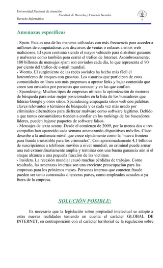 Universidad Nacional de Asunción
                              Facultad de Derecho y Ciencias Sociales
Derecho Informático



Amenazas específicas
- Spam. Esta es una de las maneras utilizadas con más frecuencia para acceder a
millones de computadoras con discursos de ventas o enlaces a sitios web
maliciosos. El spam continúa siendo el mayor vehículo para distribuir gusanos
y malwares como también para cerrar el tráfico de Internet. Asombrosamente,
180 billones de mensajes spam son enviados cada día, lo que representa el 90
por ciento del tráfico de e-mail mundial.
- Worms. El surgimiento de las redes sociales ha hecho más fácil el
lanzamiento de ataques con gusanos. Los usuarios que participan de estas
comunidades en línea son más propensos a apretar links y bajar contenido que
creen son enviados por personas que conocen y en las que confían.
- Spamdexing. Muchos tipos de empresas utilizan la optimización de motores
de búsqueda para estar mejor posicionados en la lista de los buscadores que
lideran Google y otros sitios. Spamdexing empaqueta sitios web con palabras
claves relevantes o términos de búsqueda y es cada vez más usado por
criminales cibernéticos para disfrazar malware como software legítimo. Debido
a que tantos consumidores tienden a confiar en los rankings de los buscadores
líderes, pueden bajarse paquetes de software falsos.
- Mensajes de texto scams. Desde el comienzo de 2009, por lo menos dos o tres
campañas han aparecido cada semana amenazando dispositivos móviles. Cisco
describe a la audiencia móvil que crece rápidamente como la “nueva frontera
para fraude irresistible para los criminales”. Con aproximadamente 4,1 billones
de suscripciones a teléfonos móviles a nivel mundial, un criminal puede armar
una red extraordinariamente amplia y terminar con una buena ganancia aún si el
ataque alcanza a una pequeña fracción de las víctimas.
- Insiders. La recesión mundial causó muchas pérdidas de trabajos. Como
resultado, las amenazas internas son una creciente preocupación para las
empresas para los próximos meses. Personas internas que cometen fraude
pueden ser tanto contratadas o terceras partes, como empleados actuales o ya
fuera de la empresa.




                              SOLUCIÓN POSIBLE:
      Es necesario que la legislación sobre propiedad intelectual se adopte a
estas nuevas realidades teniendo en cuenta el carácter GLOBAL DE
INTERNET, en contraposición con el carácter territorial de la regulación sobre
 