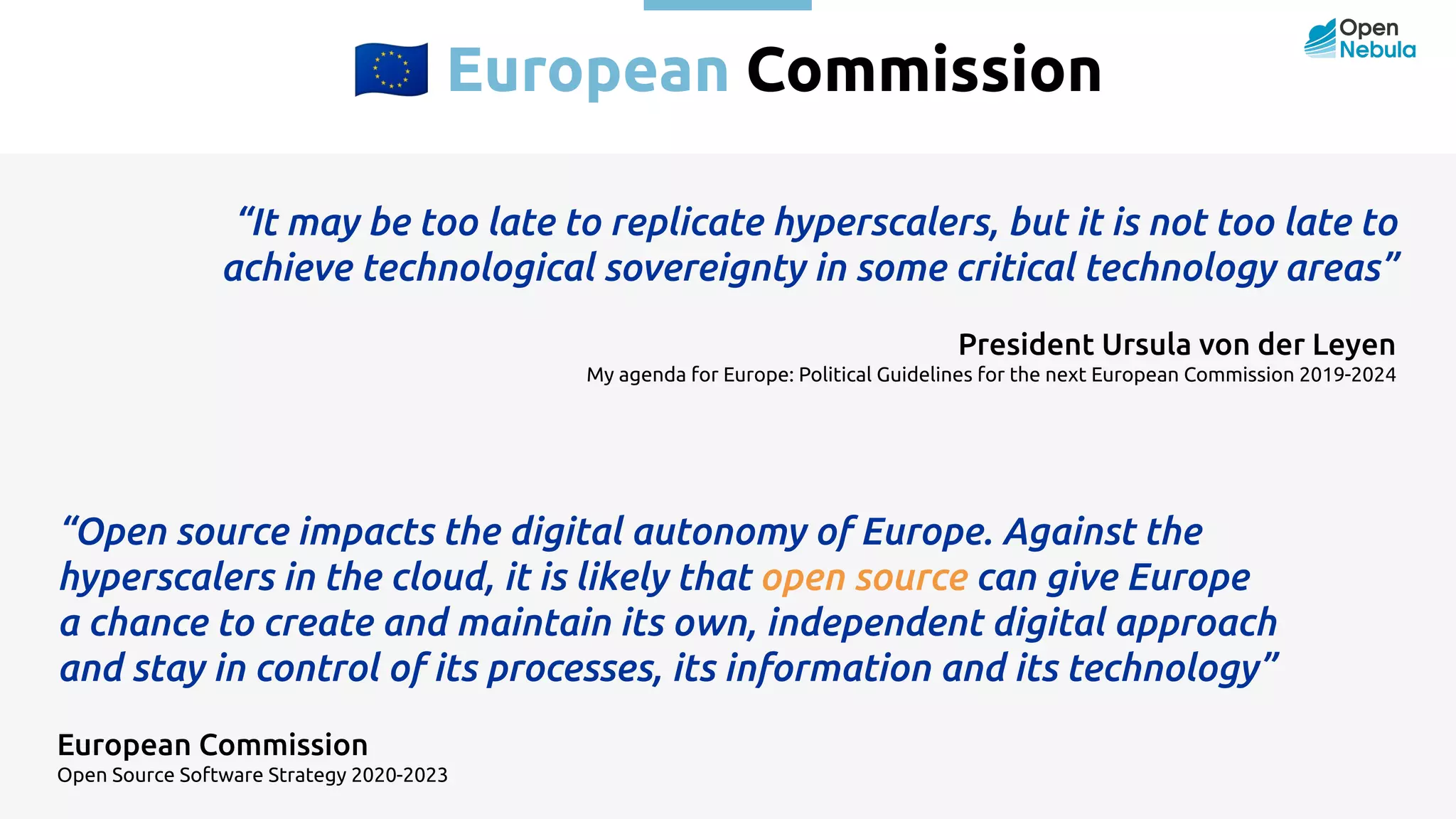 󰎾 European Commission “It may be too late to replicate hyperscalers, but it is not too late to achieve technological sovereignty in some critical technology areas” President Ursula von der Leyen My agenda for Europe: Political Guidelines for the next European Commission 2019-2024 “Open source impacts the digital autonomy of Europe. Against the hyperscalers in the cloud, it is likely that open source can give Europe a chance to create and maintain its own, independent digital approach and stay in control of its processes, its information and its technology” European Commission Open Source Software Strategy 2020-2023 