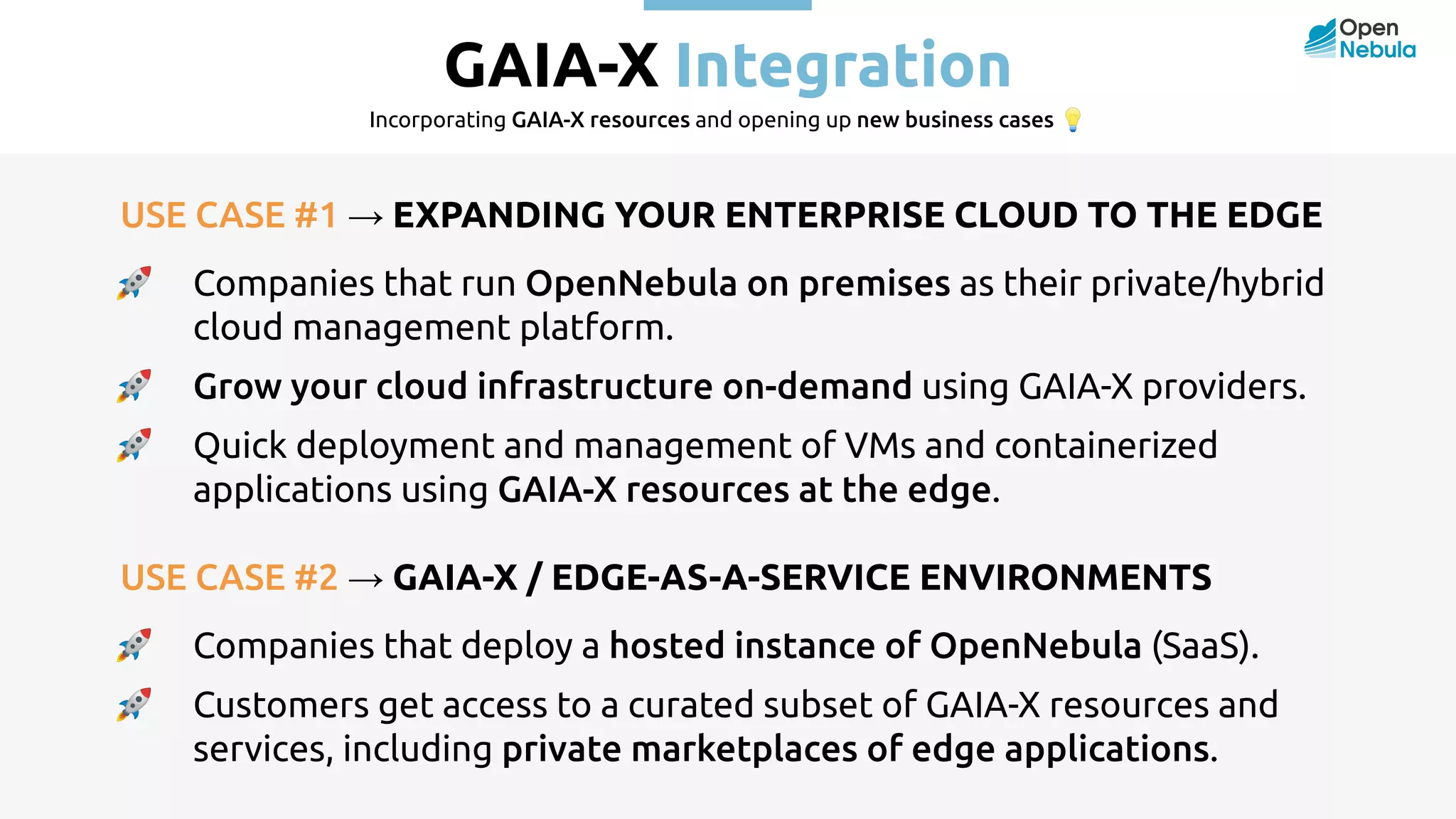 GAIA-X Integration Incorporating GAIA-X resources and opening up new business cases 💡 USE CASE #1 → EXPANDING YOUR ENTERPRISE CLOUD TO THE EDGE 🚀 Companies that run OpenNebula on premises as their private/hybrid cloud management platform. 🚀 Grow your cloud infrastructure on-demand using GAIA-X providers. 🚀 Quick deployment and management of VMs and containerized applications using GAIA-X resources at the edge. USE CASE #2 → GAIA-X / EDGE-AS-A-SERVICE ENVIRONMENTS 🚀 Companies that deploy a hosted instance of OpenNebula (SaaS). 🚀 Customers get access to a curated subset of GAIA-X resources and services, including private marketplaces of edge applications. 