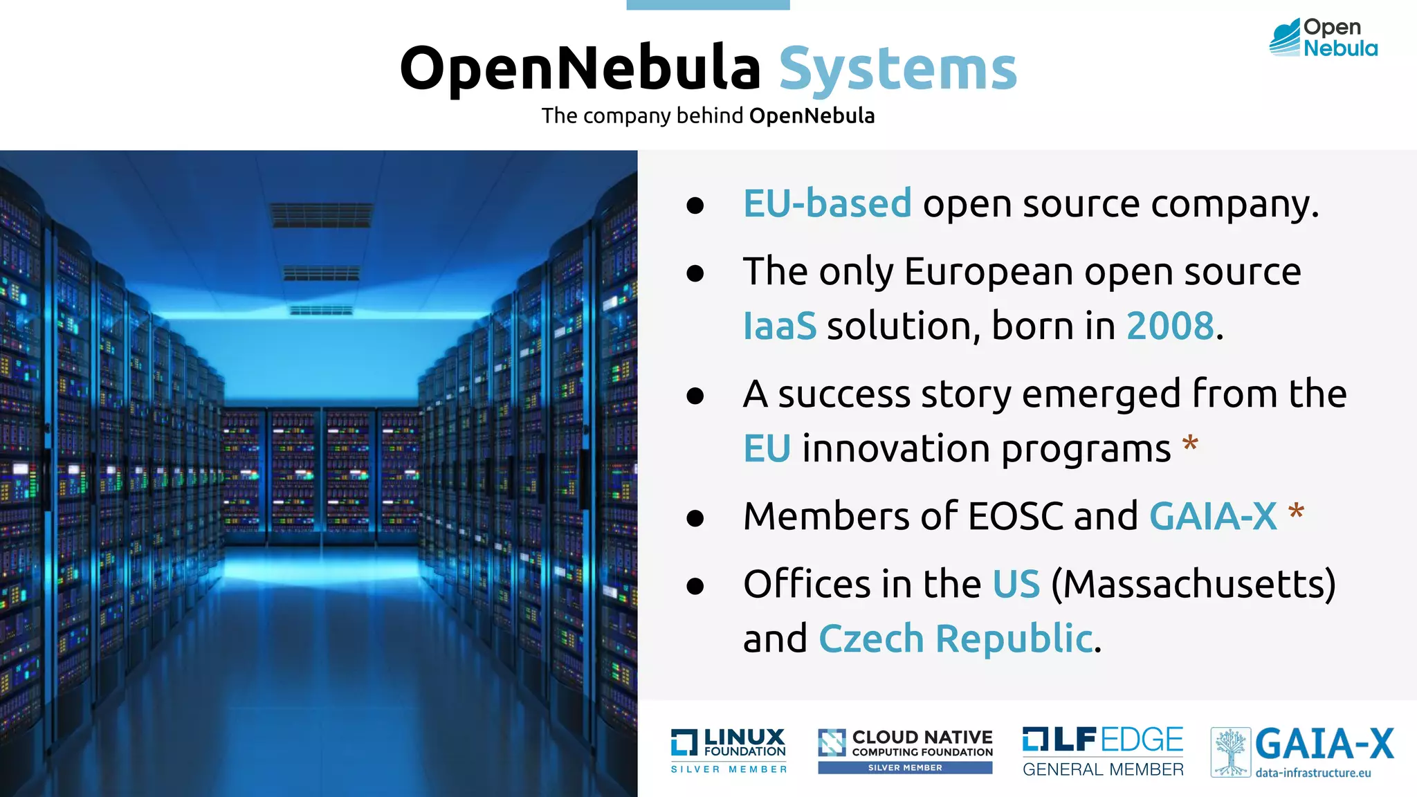 OpenNebula Systems The company behind OpenNebula ● EU-based open source company. ● The only European open source IaaS solution, born in 2008. ● A success story emerged from the EU innovation programs * ● Members of EOSC and GAIA-X * ● Oﬃces in the US (Massachusetts) and Czech Republic. 