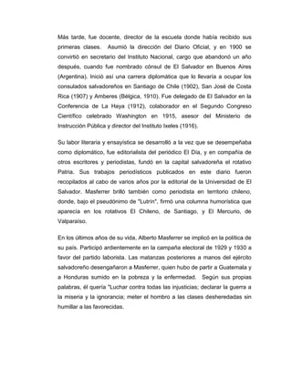 Más tarde, fue docente, director de la escuela donde había recibido sus
primeras clases. Asumió la dirección del Diario Oficial, y en 1900 se
convirtió en secretario del Instituto Nacional, cargo que abandonó un año
después, cuando fue nombrado cónsul de El Salvador en Buenos Aires
(Argentina). Inició así una carrera diplomática que lo llevaría a ocupar los
consulados salvadoreños en Santiago de Chile (1902), San José de Costa
Rica (1907) y Amberes (Bélgica, 1910). Fue delegado de El Salvador en la
Conferencia de La Haya (1912), colaborador en el Segundo Congreso
Científico celebrado Washington en 1915, asesor del Ministerio de
Instrucción Pública y director del Instituto Ixeles (1916).
Su labor literaria y ensayística se desarrolló a la vez que se desempeñaba
como diplomático, fue editorialista del periódico El Día, y en compañía de
otros escritores y periodistas, fundó en la capital salvadoreña el rotativo
Patria. Sus trabajos periodísticos publicados en este diario fueron
recopilados al cabo de varios años por la editorial de la Universidad de El
Salvador. Masferrer brilló también como periodista en territorio chileno,
donde, bajo el pseudónimo de "Lutrín", firmó una columna humorística que
aparecía en los rotativos El Chileno, de Santiago, y El Mercurio, de
Valparaíso.
En los últimos años de su vida, Alberto Masferrer se implicó en la política de
su país. Participó ardientemente en la campaña electoral de 1929 y 1930 a
favor del partido laborista. Las matanzas posteriores a manos del ejército
salvadoreño desengañaron a Masferrer, quien hubo de partir a Guatemala y
a Honduras sumido en la pobreza y la enfermedad. Según sus propias
palabras, él quería "Luchar contra todas las injusticias; declarar la guerra a
la miseria y la ignorancia; meter el hombro a las clases desheredadas sin
humillar a las favorecidas.
 