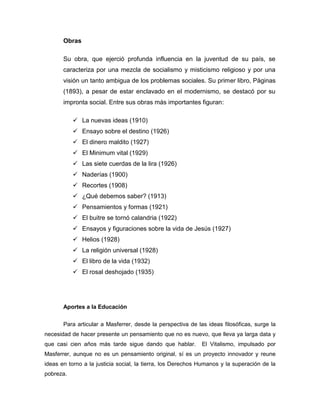 Obras
Su obra, que ejerció profunda influencia en la juventud de su país, se
caracteriza por una mezcla de socialismo y misticismo religioso y por una
visión un tanto ambigua de los problemas sociales. Su primer libro, Páginas
(1893), a pesar de estar enclavado en el modernismo, se destacó por su
impronta social. Entre sus obras más importantes figuran:
 La nuevas ideas (1910)
 Ensayo sobre el destino (1926)
 El dinero maldito (1927)
 El Minimum vital (1929)
 Las siete cuerdas de la lira (1926)
 Naderías (1900)
 Recortes (1908)
 ¿Qué debemos saber? (1913)
 Pensamientos y formas (1921)
 El buitre se tornó calandria (1922)
 Ensayos y figuraciones sobre la vida de Jesús (1927)
 Helios (1928)
 La religión universal (1928)
 El libro de la vida (1932)
 El rosal deshojado (1935)
Aportes a la Educación
Para articular a Masferrer, desde la perspectiva de las ideas filosóficas, surge la
necesidad de hacer presente un pensamiento que no es nuevo, que lleva ya larga data y
que casi cien años más tarde sigue dando que hablar. El Vitalismo, impulsado por
Masferrer, aunque no es un pensamiento original, sí es un proyecto innovador y reune
ideas en torno a la justicia social, la tierra, los Derechos Humanos y la superación de la
pobreza.
 
