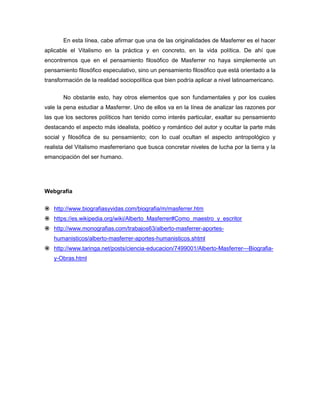 En esta línea, cabe afirmar que una de las originalidades de Masferrer es el hacer
aplicable el Vitalismo en la práctica y en concreto, en la vida política. De ahí que
encontremos que en el pensamiento filosófico de Masferrer no haya simplemente un
pensamiento filosófico especulativo, sino un pensamiento filosófico que está orientado a la
transformación de la realidad sociopolítica que bien podría aplicar a nivel latinoamericano.
No obstante esto, hay otros elementos que son fundamentales y por los cuales
vale la pena estudiar a Masferrer. Uno de ellos va en la línea de analizar las razones por
las que los sectores políticos han tenido como interés particular, exaltar su pensamiento
destacando el aspecto más idealista, poético y romántico del autor y ocultar la parte más
social y filosófica de su pensamiento; con lo cual ocultan el aspecto antropológico y
realista del Vitalismo masferreriano que busca concretar niveles de lucha por la tierra y la
emancipación del ser humano.
Webgrafía
 http://www.biografiasyvidas.com/biografia/m/masferrer.htm
 https://es.wikipedia.org/wiki/Alberto_Masferrer#Como_maestro_y_escritor
 http://www.monografias.com/trabajos63/alberto-masferrer-aportes-
humanisticos/alberto-masferrer-aportes-humanisticos.shtml
 http://www.taringa.net/posts/ciencia-educacion/7499001/Alberto-Masferrer---Biografia-
y-Obras.html
 