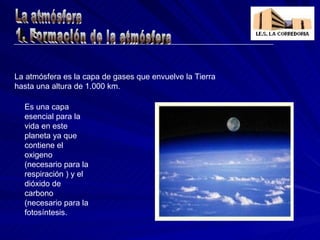 Es una capa esencial para la vida en este planeta ya que contiene el oxigeno (necesario para la respiración ) y el dióxido de carbono (necesario para la fotosíntesis. La atmósfera es la capa de gases que envuelve la Tierra hasta una altura de 1.000 km. 1. Formación de la atmósfera La atmósfera 