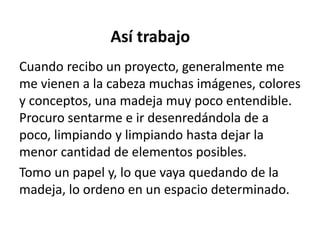 Así trabajo
Cuando recibo un proyecto, generalmente me
me vienen a la cabeza muchas imágenes, colores
y conceptos, una madeja muy poco entendible.
Procuro sentarme e ir desenredándola de a
poco, limpiando y limpiando hasta dejar la
menor cantidad de elementos posibles.
Tomo un papel y, lo que vaya quedando de la
madeja, lo ordeno en un espacio determinado.