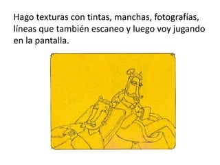 Hago texturas con tintas, manchas, fotografías,
líneas que también escaneo y luego voy jugando
en la pantalla.