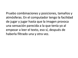 Pruebo combinaciones y posiciones, tamaños y
atmósferas. En el computador tengo la facilidad
de jugar y jugar hasta que la imagen provoca
una sensación parecida a la que tenía yo al
empezar a leer el texto, eso sí, después de
haberla filtrado una y otra vez.