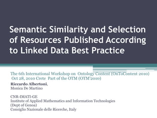 Semantic Similarity and Selection
of Resources Published According
to Linked Data Best Practice
Riccardo Albertoni,
Monica De Martino
CNR-IMATI-GE
Institute of Applied Mathematics and Information Technologies
(Dept of Genoa)
Consiglio Nazionale delle Ricerche, Italy
The 6th International Workshop on Ontology Content (OnToContent 2010)
Oct 28, 2010 Crete Part of the OTM (OTM'2010)
 