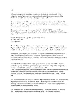 (…)
El funcionario argentino recordó que antes de esos atentados las autoridades de Irán se
indignaron cuando Argentina, entonces bajo la Presidencia de Carlos Menem, suspendió y
finalmente canceló la cooperación con el programa nuclear de Teherán.
En un principio, comentó el fiscal, las autoridades iraníes trataron de revertir esa decisión del
Gobierno de Buenos Aires pidiendo una reconsideración, después recurrieron a las amenazas y por
fin a esas operaciones terroristas.
Otra prueba de lo que vengo afirmando es el artículo publicado el 17 de marzo de 2006 por
FORWARD, una revista de la comunidad judía de Nueva York. Ese día, FORWARD tituló: U.S. Urges
Argentina To Indict Iranians
(Estados Unidos urge a la Argentina que acuse a los iraníes)
By MARC PERELMAN
March 17, 2006
As part of their campaign to isolate Iran, Congress and the Bush administration are pressing
Argentine officials and prosecutors to issue a new indictment against Tehran's Islamic regime for
the 1994 bombing of the Jewish communal center in Buenos Aires, the Forward has learned.
(Como parte de su campaña para aislar a Irán, el Congreso y la administración [gobierno] Bush
están presionando a los funcionarios y a los fiscales argentinos para que dicten una nueva
acusación contra el régimen islámico de Teherán, por la explosión ocurrida en 1994 en la mutual
judía de Buenos Aires.
Senior Bush administration officials and congressional aides recently met with top Argentine
political and judicial officials to urge them to charge Iran's top leadership with carrying out the
bombing, which killed 85 people and wounded more than 300.
(Altos funcionarios del gobierno Bush y parlamentarios [de EE UU] se reunieron recientemente con
los máximos funcionarios politicos y judiciales argentinos, para urgirlos a acusar al más alto
liderazgo de Irán de haber perpetrado la explosión que mató a 85 personas y herido a más de
300.)
The Americans "clearly want to accuse Iran," said Miguel Bronfman, a lawyer who... represents the
Argentine Jewish communal organization, AMIA...... An intelligence source familiar with the
meetings between administration and Argentine officials said America is pressing Argentina to
issue arrest warrants for senior Iranian officials.
(Los norteamericanos “quieren claramente acusar a Irán”, dijo Miguel Bronfman, un abogado
que... representa a la mutual judía de la Argentina, AMIA... Una fuente de inteligencia
 