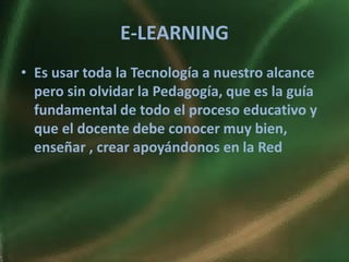 E-LEARNING
• Es usar toda la Tecnología a nuestro alcance
  pero sin olvidar la Pedagogía, que es la guía
  fundamental de todo el proceso educativo y
  que el docente debe conocer muy bien,
  enseñar , crear apoyándonos en la Red
 