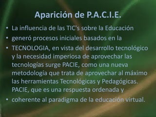 Aparición de P.A.C.I.E.
• La influencia de las TIC's sobre la Educación
• generó procesos iniciales basados en la
• TECNOLOGIA, en vista del desarrollo tecnológico
  y la necesidad imperiosa de aprovechar las
  tecnologías surge PACIE, como una nueva
  metodología que trata de aprovechar al máximo
  las herramientas Tecnológicas y Pedagógicas.
  PACIE, que es una respuesta ordenada y
• coherente al paradigma de la educación virtual.
 