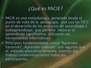 ¿Qué es PACIE?
• PACIE es una metodología, generada desde el
  punto de vista de la pedagogía, que usa las TIC's
  en el desarrollo de los procesos de aprendizaje y
  autoaprendizaje, que permite mejorar el
  aprendizaje significativo, utilizando las
  herramientas informáticas.
• Principios fundamentales como “Aprender
  haciendo”, Aprender creando” son algunos que
  el método educativo fomenta, además del
  trabajo colaborativo entre todos los
  participantes.
 