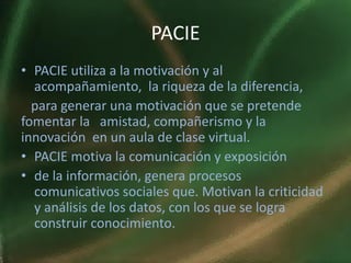 PACIE
• PACIE utiliza a la motivación y al
  acompañamiento, la riqueza de la diferencia,
  para generar una motivación que se pretende
fomentar la amistad, compañerismo y la
innovación en un aula de clase virtual.
• PACIE motiva la comunicación y exposición
• de la información, genera procesos
  comunicativos sociales que. Motivan la criticidad
  y análisis de los datos, con los que se logra
  construir conocimiento.
 