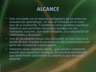 ALCANCE
• Esta vinculada con el aspecto pedagógico de los entornos
  virtuales de aprendizaje, no solo se enmarca en el tutor
  sino de la institución. Y establece como se deben planificar
  objetivos que permitan resultados acordes con las
  realidades actuales, que estén dirigidos a la adquisición de
  habilidades y destrezas.
• Una de las características más relevantes de esta fase es el
  hecho de que impulsa la construcción del conocimiento por
  parte del estudiante o participante.
• Debemos tener objetivos claros , qué señalen realmente
  aquello que queremos conseguir de nuestros estudiantes,
  que determinen claramente los objetivos que debemos
  alcanzar.
 