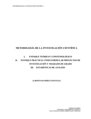METODOLOGÍA DE LA INVESTIGACIÓN CIENTÍFICA

METODOLOGÍA DE LA INVESTIGACIÓN CIENTÍFICA

I.
II.

ENFOQUE TEÓRICO Y EPISTEMOLÓGICO

ENFOQUE PRÁCTICO: CÓMO FORMULAR PROYECTOS DE
INVESTIGACIÓN Y TRABAJOS DE GRADO
III.

ESTADÍSTICAS DE ANÁLISIS

ALBERTO RAMÍREZ GONZÁLEZ

ALBERTO RAMIREZ
PONTIFICIA UNIVERSIDAD JAVERIANA
FACULTAD DE ESTUDIOS AMBIENTALES Y RURALES

 